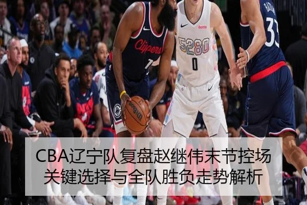 CBA辽宁队复盘赵继伟末节控场关键选择与全队胜负走势解析